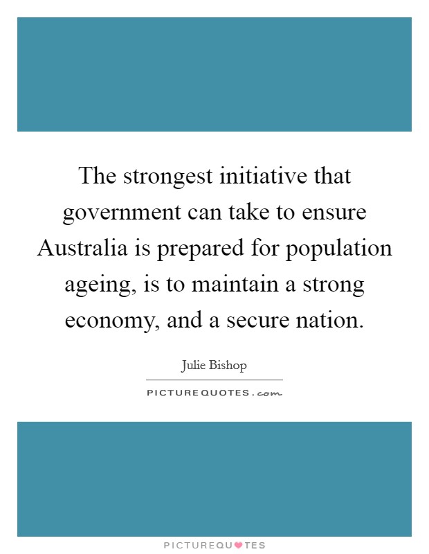 The strongest initiative that government can take to ensure Australia is prepared for population ageing, is to maintain a strong economy, and a secure nation. Picture Quote #1