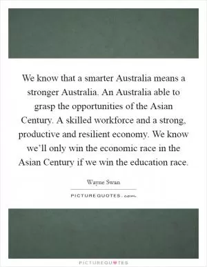 We know that a smarter Australia means a stronger Australia. An Australia able to grasp the opportunities of the Asian Century. A skilled workforce and a strong, productive and resilient economy. We know we’ll only win the economic race in the Asian Century if we win the education race Picture Quote #1