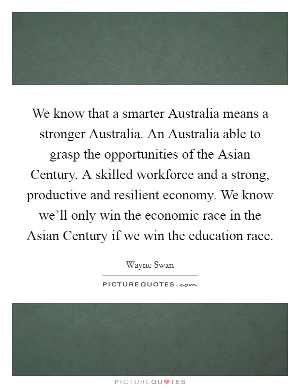 We know that a smarter Australia means a stronger Australia. An Australia able to grasp the opportunities of the Asian Century. A skilled workforce and a strong, productive and resilient economy. We know we'll only win the economic race in the Asian Century if we win the education race. Picture Quote #1