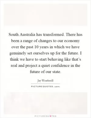 South Australia has transformed. There has been a range of changes to our economy over the past 10 years in which we have genuinely set ourselves up for the future. I think we have to start behaving like that’s real and project a quiet confidence in the future of our state Picture Quote #1
