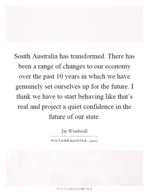 South Australia has transformed. There has been a range of changes to our economy over the past 10 years in which we have genuinely set ourselves up for the future. I think we have to start behaving like that's real and project a quiet confidence in the future of our state. Picture Quote #1