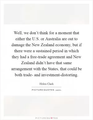 Well, we don’t think for a moment that either the U.S. or Australia are out to damage the New Zealand economy, but if there were a sustained period in which they had a free-trade agreement and New Zealand didn’t have that same arrangement with the States, that could be both trade- and investment-distorting Picture Quote #1