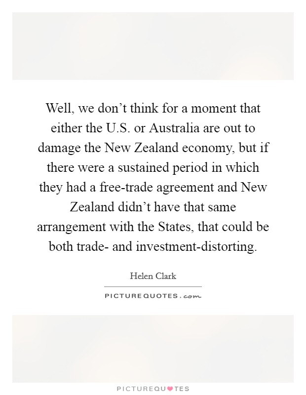 Well, we don't think for a moment that either the U.S. or Australia are out to damage the New Zealand economy, but if there were a sustained period in which they had a free-trade agreement and New Zealand didn't have that same arrangement with the States, that could be both trade- and investment-distorting. Picture Quote #1