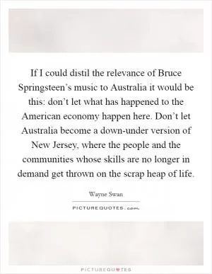 If I could distil the relevance of Bruce Springsteen’s music to Australia it would be this: don’t let what has happened to the American economy happen here. Don’t let Australia become a down-under version of New Jersey, where the people and the communities whose skills are no longer in demand get thrown on the scrap heap of life Picture Quote #1