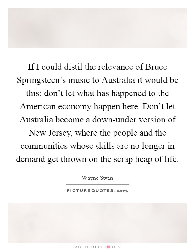 If I could distil the relevance of Bruce Springsteen's music to Australia it would be this: don't let what has happened to the American economy happen here. Don't let Australia become a down-under version of New Jersey, where the people and the communities whose skills are no longer in demand get thrown on the scrap heap of life. Picture Quote #1