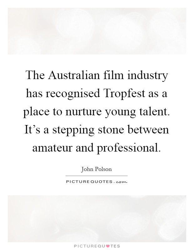 The Australian film industry has recognised Tropfest as a place to nurture young talent. It's a stepping stone between amateur and professional. Picture Quote #1