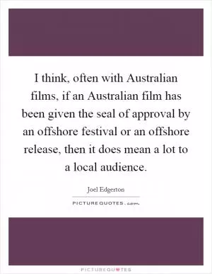 I think, often with Australian films, if an Australian film has been given the seal of approval by an offshore festival or an offshore release, then it does mean a lot to a local audience Picture Quote #1