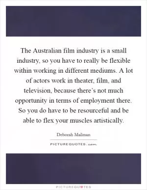 The Australian film industry is a small industry, so you have to really be flexible within working in different mediums. A lot of actors work in theater, film, and television, because there’s not much opportunity in terms of employment there. So you do have to be resourceful and be able to flex your muscles artistically Picture Quote #1