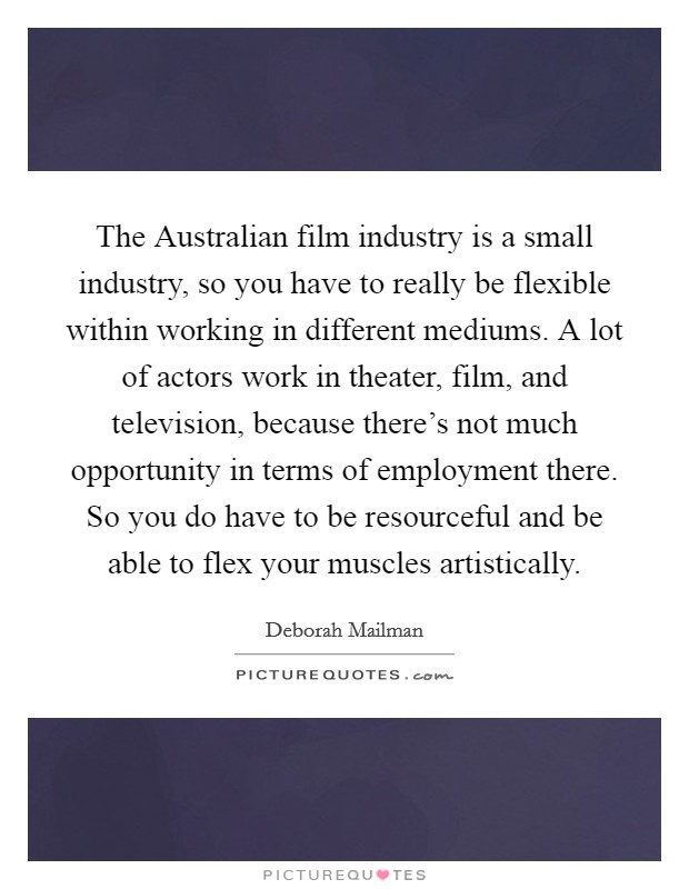 The Australian film industry is a small industry, so you have to really be flexible within working in different mediums. A lot of actors work in theater, film, and television, because there's not much opportunity in terms of employment there. So you do have to be resourceful and be able to flex your muscles artistically. Picture Quote #1