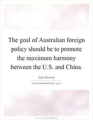 The goal of Australian foreign policy should be to promote the maximum harmony between the U.S. and China Picture Quote #1