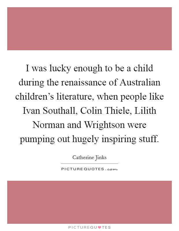 I was lucky enough to be a child during the renaissance of Australian children's literature, when people like Ivan Southall, Colin Thiele, Lilith Norman and Wrightson were pumping out hugely inspiring stuff. Picture Quote #1