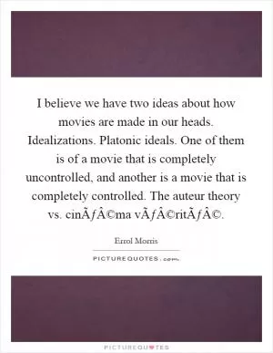 I believe we have two ideas about how movies are made in our heads. Idealizations. Platonic ideals. One of them is of a movie that is completely uncontrolled, and another is a movie that is completely controlled. The auteur theory vs. cinÃƒÂ©ma vÃƒÂ©ritÃƒÂ© Picture Quote #1