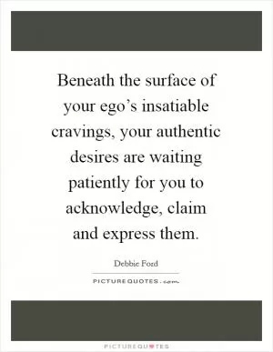 Beneath the surface of your ego’s insatiable cravings, your authentic desires are waiting patiently for you to acknowledge, claim and express them Picture Quote #1