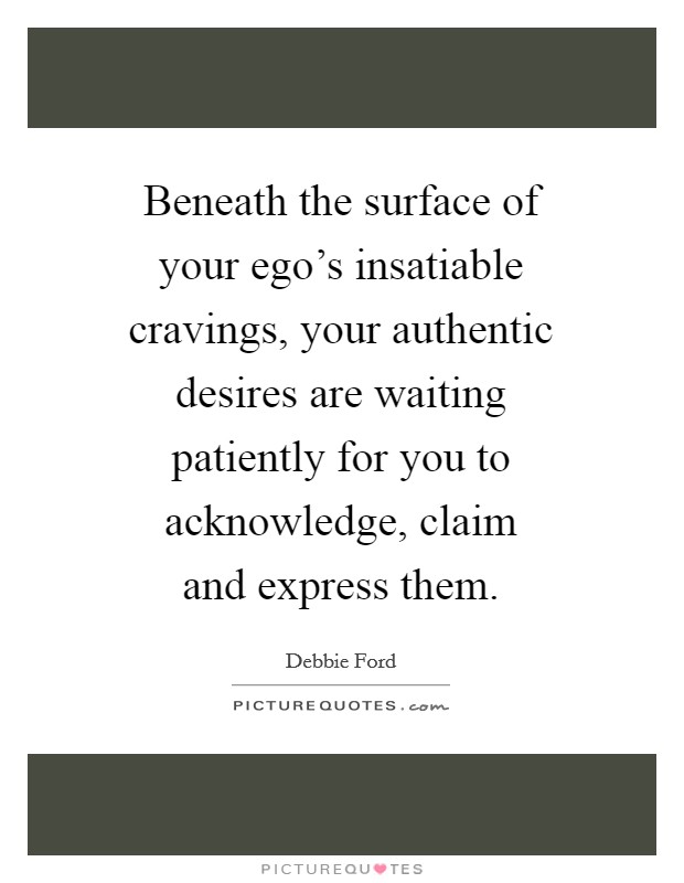 Beneath the surface of your ego's insatiable cravings, your authentic desires are waiting patiently for you to acknowledge, claim and express them. Picture Quote #1