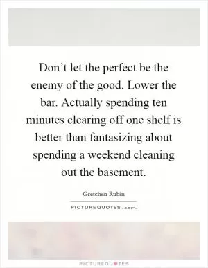 Don’t let the perfect be the enemy of the good. Lower the bar. Actually spending ten minutes clearing off one shelf is better than fantasizing about spending a weekend cleaning out the basement Picture Quote #1