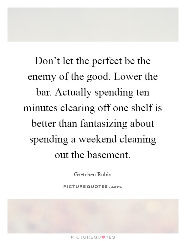 Don't let the perfect be the enemy of the good. Lower the bar. Actually spending ten minutes clearing off one shelf is better than fantasizing about spending a weekend cleaning out the basement. Picture Quote #1