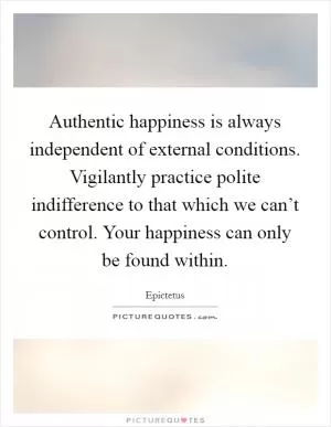 Authentic happiness is always independent of external conditions. Vigilantly practice polite indifference to that which we can’t control. Your happiness can only be found within Picture Quote #1
