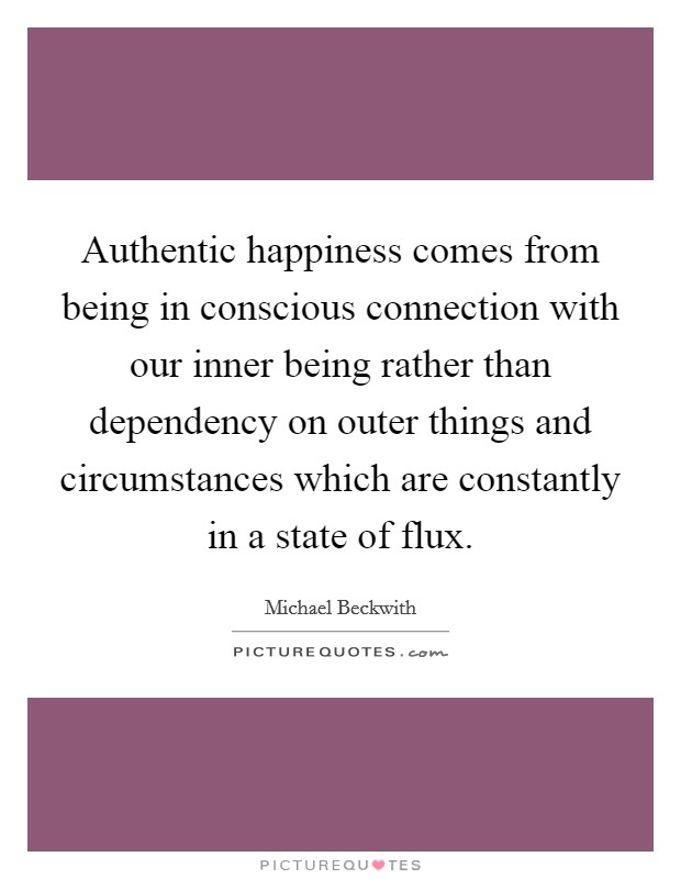 Authentic happiness comes from being in conscious connection with our inner being rather than dependency on outer things and circumstances which are constantly in a state of flux. Picture Quote #1