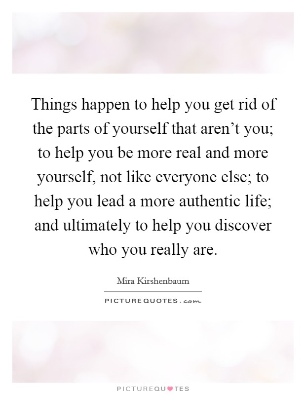 Things happen to help you get rid of the parts of yourself that aren't you; to help you be more real and more yourself, not like everyone else; to help you lead a more authentic life; and ultimately to help you discover who you really are. Picture Quote #1