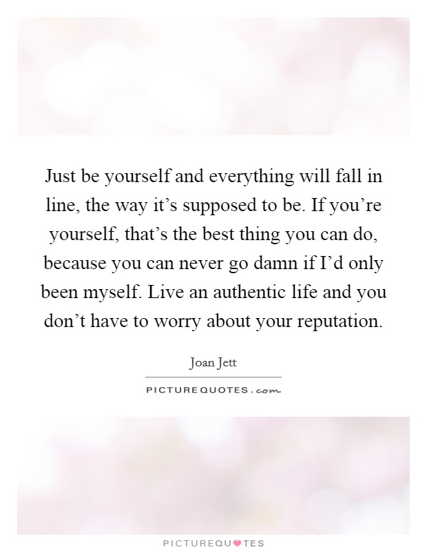 Just be yourself and everything will fall in line, the way it's supposed to be. If you're yourself, that's the best thing you can do, because you can never go damn if I'd only been myself. Live an authentic life and you don't have to worry about your reputation. Picture Quote #1