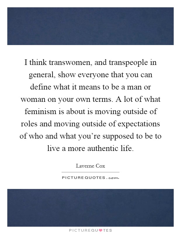 I think transwomen, and transpeople in general, show everyone that you can define what it means to be a man or woman on your own terms. A lot of what feminism is about is moving outside of roles and moving outside of expectations of who and what you're supposed to be to live a more authentic life. Picture Quote #1