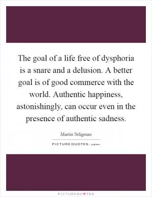 The goal of a life free of dysphoria is a snare and a delusion. A better goal is of good commerce with the world. Authentic happiness, astonishingly, can occur even in the presence of authentic sadness Picture Quote #1
