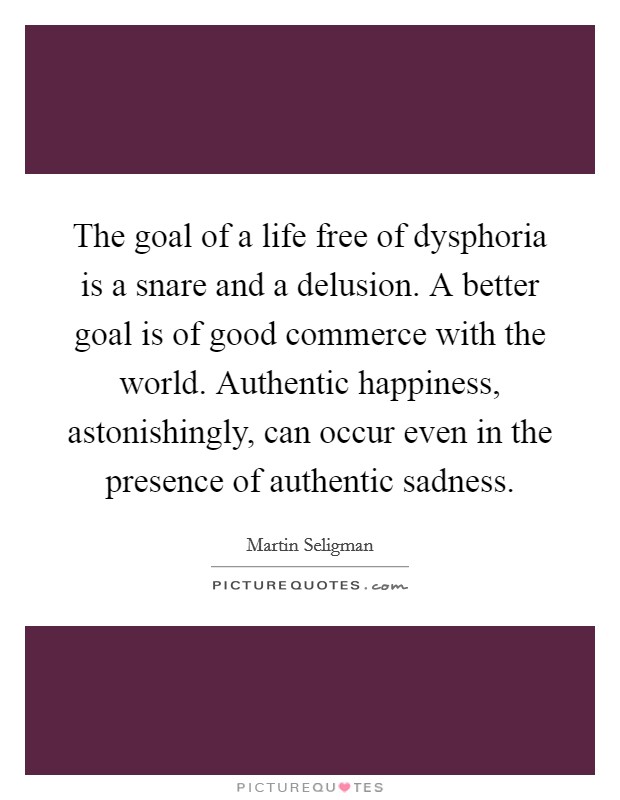 The goal of a life free of dysphoria is a snare and a delusion. A better goal is of good commerce with the world. Authentic happiness, astonishingly, can occur even in the presence of authentic sadness. Picture Quote #1