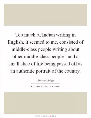 Too much of Indian writing in English, it seemed to me, consisted of middle-class people writing about other middle-class people - and a small slice of life being passed off as an authentic portrait of the country Picture Quote #1