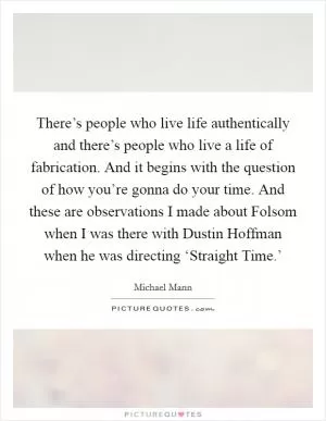 There’s people who live life authentically and there’s people who live a life of fabrication. And it begins with the question of how you’re gonna do your time. And these are observations I made about Folsom when I was there with Dustin Hoffman when he was directing ‘Straight Time.’ Picture Quote #1