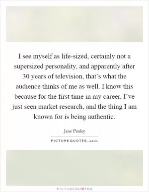 I see myself as life-sized, certainly not a supersized personality, and apparently after 30 years of television, that’s what the audience thinks of me as well. I know this because for the first time in my career, I’ve just seen market research, and the thing I am known for is being authentic Picture Quote #1