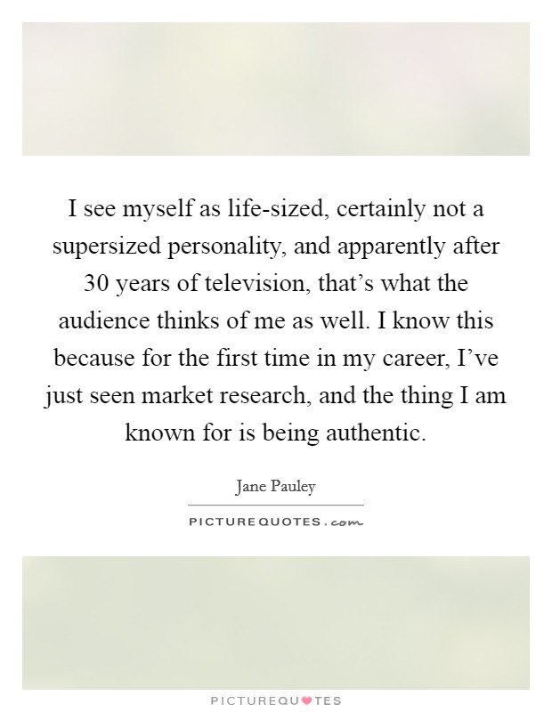 I see myself as life-sized, certainly not a supersized personality, and apparently after 30 years of television, that's what the audience thinks of me as well. I know this because for the first time in my career, I've just seen market research, and the thing I am known for is being authentic. Picture Quote #1