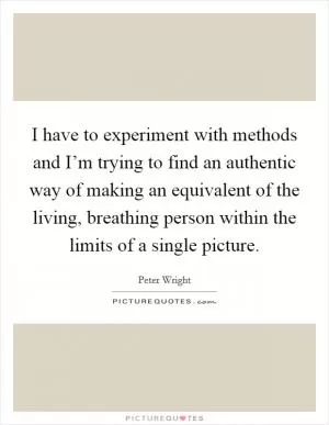 I have to experiment with methods and I’m trying to find an authentic way of making an equivalent of the living, breathing person within the limits of a single picture Picture Quote #1