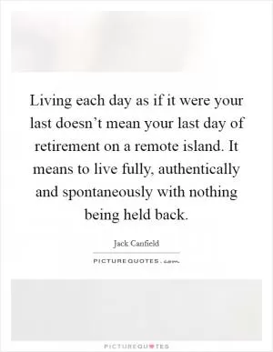 Living each day as if it were your last doesn’t mean your last day of retirement on a remote island. It means to live fully, authentically and spontaneously with nothing being held back Picture Quote #1