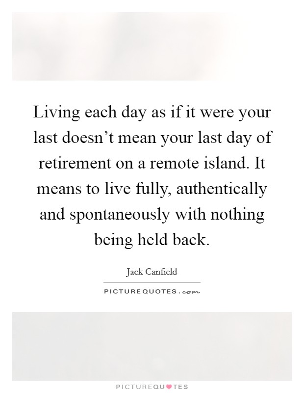 Living each day as if it were your last doesn't mean your last day of retirement on a remote island. It means to live fully, authentically and spontaneously with nothing being held back. Picture Quote #1