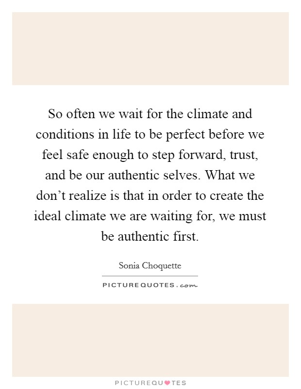 So often we wait for the climate and conditions in life to be perfect before we feel safe enough to step forward, trust, and be our authentic selves. What we don't realize is that in order to create the ideal climate we are waiting for, we must be authentic first. Picture Quote #1