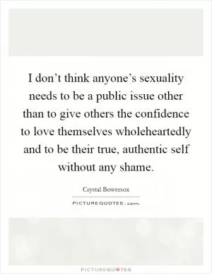 I don’t think anyone’s sexuality needs to be a public issue other than to give others the confidence to love themselves wholeheartedly and to be their true, authentic self without any shame Picture Quote #1