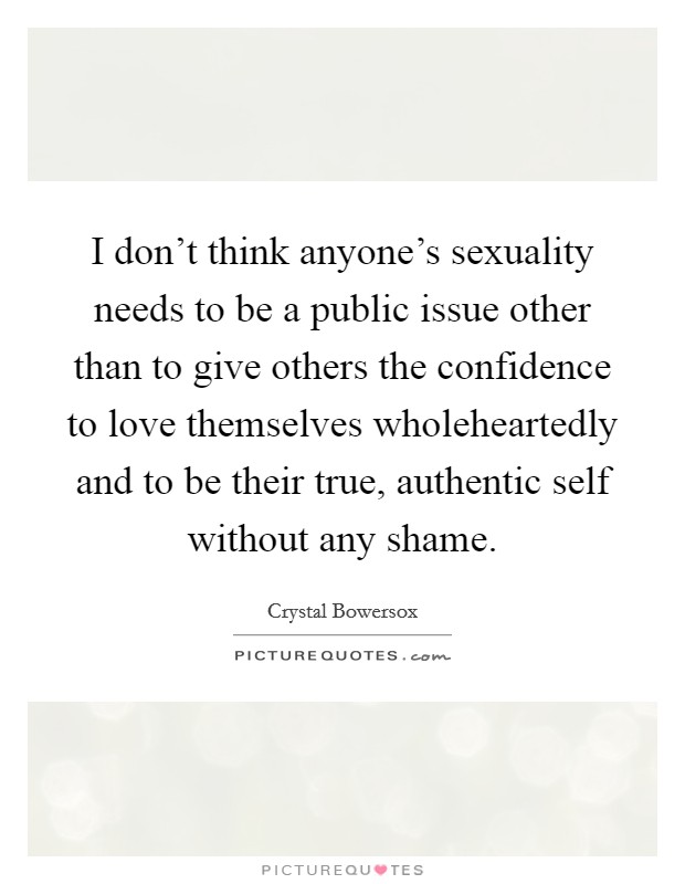 I don't think anyone's sexuality needs to be a public issue other than to give others the confidence to love themselves wholeheartedly and to be their true, authentic self without any shame. Picture Quote #1