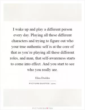 I wake up and play a different person every day. Playing all these different characters and trying to figure out who your true authentic self is at the core of that as you’re playing all these different roles, and man, that self-awareness starts to come into effect. And you start to see who you really are Picture Quote #1