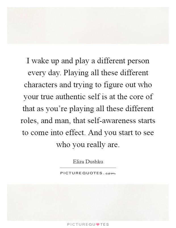 I wake up and play a different person every day. Playing all these different characters and trying to figure out who your true authentic self is at the core of that as you're playing all these different roles, and man, that self-awareness starts to come into effect. And you start to see who you really are. Picture Quote #1
