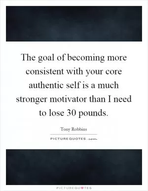 The goal of becoming more consistent with your core authentic self is a much stronger motivator than I need to lose 30 pounds Picture Quote #1