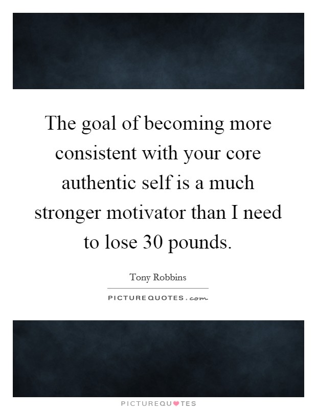 The goal of becoming more consistent with your core authentic self is a much stronger motivator than I need to lose 30 pounds. Picture Quote #1