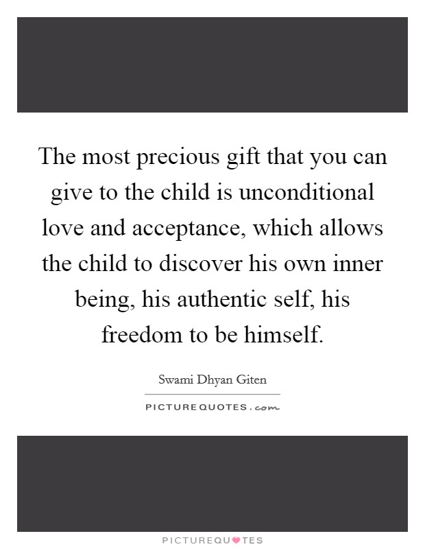 The most precious gift that you can give to the child is unconditional love and acceptance, which allows the child to discover his own inner being, his authentic self, his freedom to be himself. Picture Quote #1
