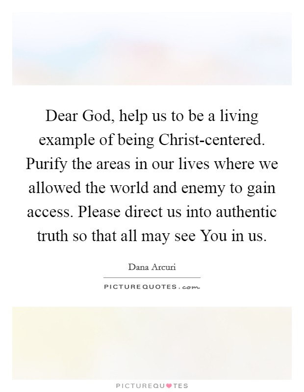 Dear God, help us to be a living example of being Christ-centered. Purify the areas in our lives where we allowed the world and enemy to gain access. Please direct us into authentic truth so that all may see You in us. Picture Quote #1