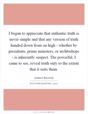 I began to appreciate that authentic truth is never simple and that any version of truth handed down from on high - whether by presidents, prime ministers, or archbishops - is inherently suspect. The powerful, I came to see, reveal truth only to the extent that it suits them Picture Quote #1