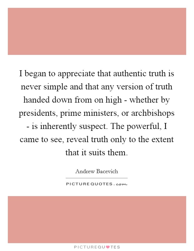 I began to appreciate that authentic truth is never simple and that any version of truth handed down from on high - whether by presidents, prime ministers, or archbishops - is inherently suspect. The powerful, I came to see, reveal truth only to the extent that it suits them. Picture Quote #1