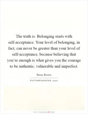 The truth is: Belonging starts with self-acceptance. Your level of belonging, in fact, can never be greater than your level of self-acceptance, because believing that you’re enough is what gives you the courage to be authentic, vulnerable and imperfect Picture Quote #1