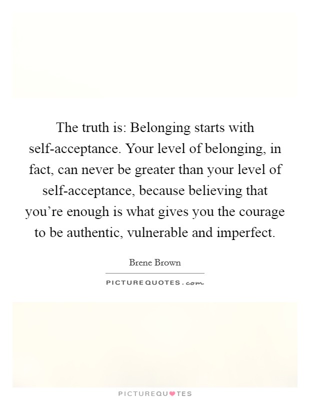 The truth is: Belonging starts with self-acceptance. Your level of belonging, in fact, can never be greater than your level of self-acceptance, because believing that you're enough is what gives you the courage to be authentic, vulnerable and imperfect. Picture Quote #1