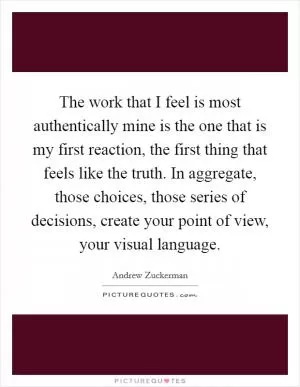 The work that I feel is most authentically mine is the one that is my first reaction, the first thing that feels like the truth. In aggregate, those choices, those series of decisions, create your point of view, your visual language Picture Quote #1
