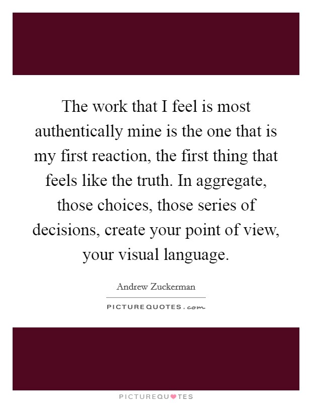 The work that I feel is most authentically mine is the one that is my first reaction, the first thing that feels like the truth. In aggregate, those choices, those series of decisions, create your point of view, your visual language. Picture Quote #1