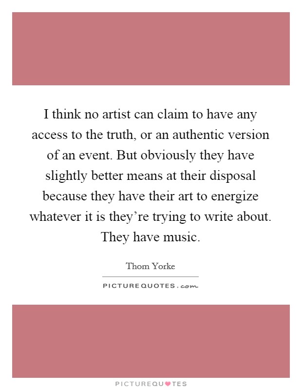 I think no artist can claim to have any access to the truth, or an authentic version of an event. But obviously they have slightly better means at their disposal because they have their art to energize whatever it is they're trying to write about. They have music. Picture Quote #1